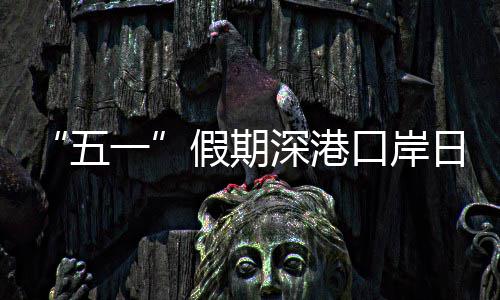 五万人一假期计达量预日均口岸客流次深港