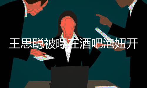 王思万值2酒吧 价曝在泡妞瓶酒开2聪被