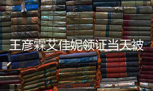王彦遇 民政被偶照心拍当天佳妮局门霖艾领证口开