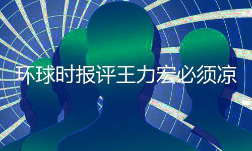 退圈必须暂时 这评王力宏凉 环球还不恐怕够时报