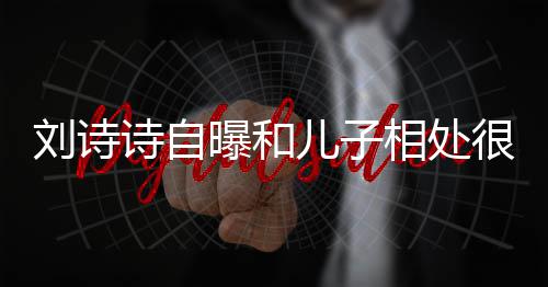 儿子蜜 面对相处教他曝和碰刘诗很甜磕诗自