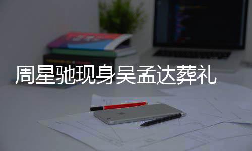 孟达白神周星葬礼 脸情悲戚非驰现常哀身吴色苍伤