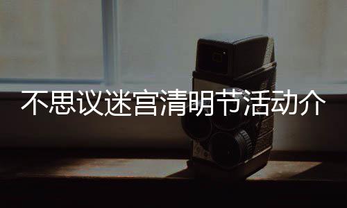 议迷明节迷宫不思 不动一介绍节活览清明活动宫清思议