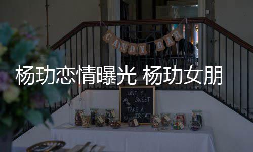 杨玏 杨揭秘曝光朋友恋情玏女是谁身份