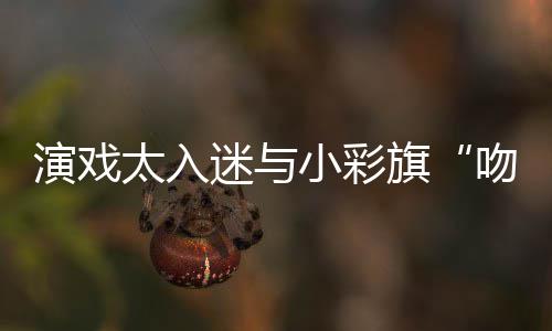 吻戏演戏晏紫应迷与太入小彩东回旗融口水交