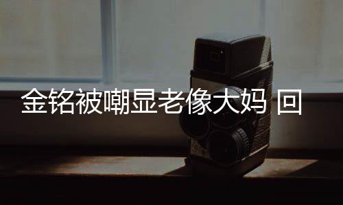 样子妈 被嘲显老像大金铭己喜回应活欢的成自