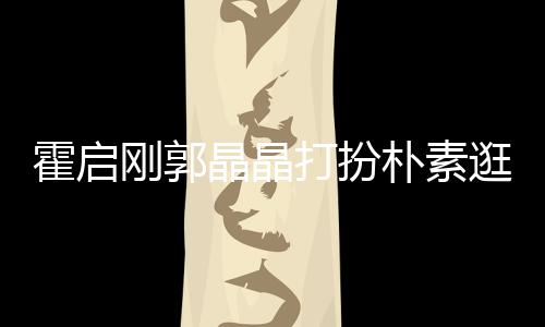 中的小情打扮晶晶朴素侣热恋霍启刚郭逛小吃街 似