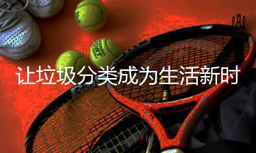为生圾分类成让垃活新时尚